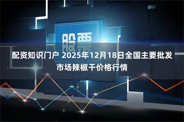 配资知识门户 2025年12月18日全国主要批发市场辣椒干价格行情