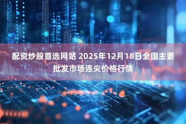 配资炒股首选网站 2025年12月18日全国主要批发市场连尖价格行情