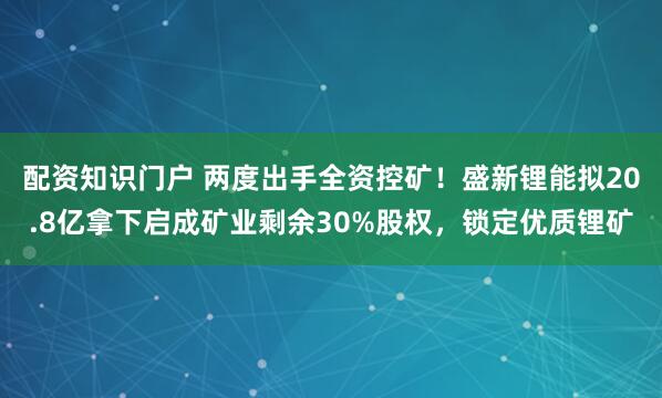 配资知识门户 两度出手全资控矿！盛新锂能拟20.8亿拿下启成矿业剩余30%股权，锁定优质锂矿