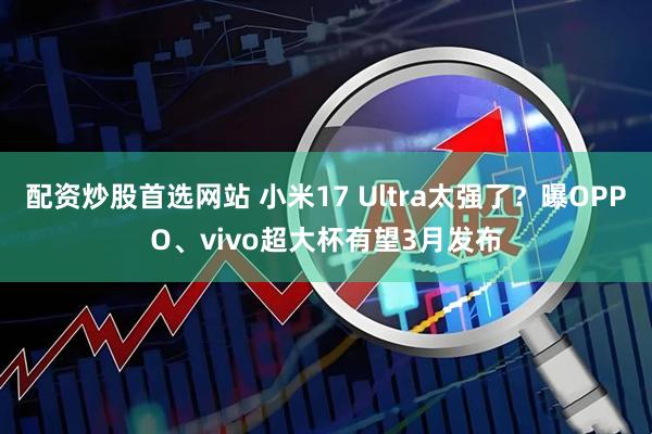 配资炒股首选网站 小米17 Ultra太强了？曝OPPO、vivo超大杯有望3月发布