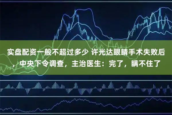 实盘配资一般不超过多少 许光达眼睛手术失败后，中央下令调查，主治医生：完了，瞒不住了