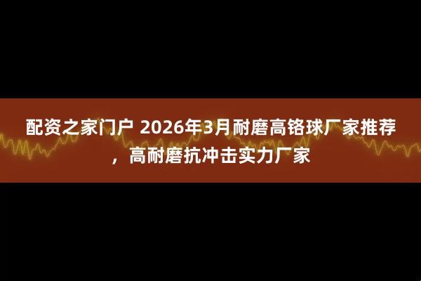 配资之家门户 2026年3月耐磨高铬球厂家推荐，高耐磨抗冲击实力厂家