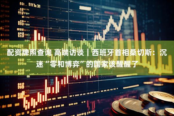 配资牌照查询 高端访谈|西班牙首相桑切斯:沉迷“零和博弈”的国家该醒醒了