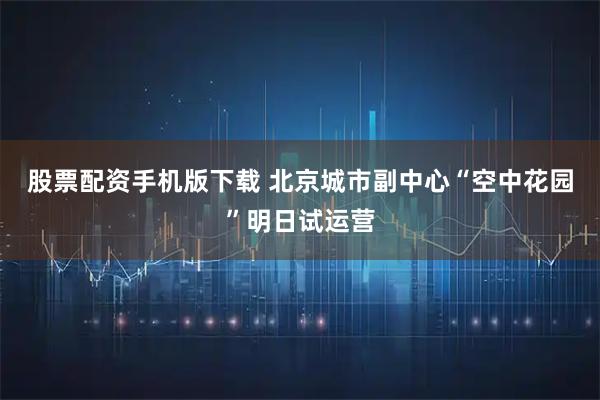 股票配资手机版下载 北京城市副中心“空中花园”明日试运营