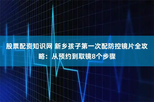 股票配资知识网 新乡孩子第一次配防控镜片全攻略：从预约到取镜8个步骤