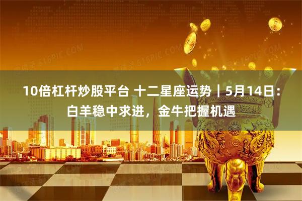 10倍杠杆炒股平台 十二星座运势｜5月14日：白羊稳中求进，金牛把握机遇